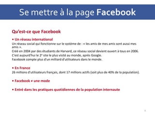 Se mettre à la page Facebook
Qu’est-ce que Facebook
• Un réseau international
Un réseau social qui fonctionne sur le système de : « les amis de mes amis sont aussi mes
amis ».
Créé en 2004 par des étudiants de Harvard, ce réseau social devient ouvert à tous en 2006.
C'est aujourd'hui le 2e site le plus visité au monde, après Google.
Facebook compte plus d'un milliard d'utilisateurs dans le monde.
• En France
26 millions d'utilisateurs français, dont 17 millions actifs (soit plus de 40% de la population).
• Facebook ≠ une mode
• Entré dans les pratiques quotidiennes de la population internaute
3
 