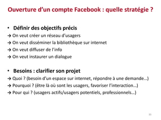 30
Ouverture d’un compte Facebook : quelle stratégie ?
• Définir des objectifs précis
→ On veut créer un réseau d’usagers
→ On veut disséminer la bibliothèque sur internet
→ On veut diffuser de l’info
→ On veut instaurer un dialogue
• Besoins : clarifier son projet
→ Quoi ? (besoin d’un espace sur internet, répondre à une demande…)
→ Pourquoi ? (être là où sont les usagers, favoriser l’interaction…)
→ Pour qui ? (usagers actifs/usagers potentiels, professionnels…)
 