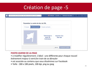 Création de page -5
38
PHOTO AVATAR DE LA PAGE
• à modifier régulièrement. L’idéal : une différente pour chaque nouvel
événement majeur à venir/en train de se dérouler
• est associée au contenu que vous disséminez sur Facebook
• Taille : 180 x 180 pixels, 100 dpi, png ou jpeg
 