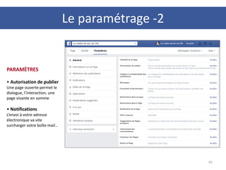 45
PARAMÈTRES
• Autorisation de publier
Une page ouverte permet le
dialogue, l’interaction, une
page vivante en somme
• Notifications
L’envoi à votre adresse
électronique va vite
surcharger votre boîte mail…
Le paramétrage -2
 