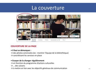49
COUVERTURE DE LA PAGE
• Il faut se démarquer :
→ des photos conviviales (ex : montrer l’équipe de la bibliothèque)
→ concrétisant les services en place
• Essayer de la changer régulièrement
→ en fonction du programme d’actions culturelles
→ … des saisons
→ à mettre en lien avec les objectifs généraux de communication
La couverture
 