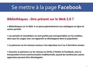 Se mettre à la page Facebook
Bibliothèques : être présent sur le Web 2.0 ?
• Bibliothèques sur le Web → on pense généralement aux catalogues en ligne et
autres portails
• Les portails et newsletters ne sont parfois pas transportables sur les mobiles,
alors que les usages avec ces appareils se développent dans la population
• La présence sur les réseaux sociaux s'est répandue ces 2 ou 3 dernières années
• Souvent, la présence sur les réseaux se limite à Twitter et Facebook, avec la
transposition d’une communication traditionnelle, quand de nombreuses autres
approches peuvent être développées
5
 
