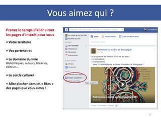 51
Prenez le temps d’aller aimer
les pages d’intérêt pour vous
• Votre territoire
• Vos partenaires
• Le domaine du livre
Bibliothèques, auteurs, librairies,
éditeurs…
• Le cercle culturel
• Allez piocher dans les « likes »
des pages que vous aimez !
Vous aimez qui ?
 