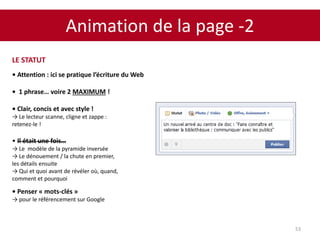 Animation de la page -2
53
LE STATUT
• Attention : ici se pratique l’écriture du Web
• 1 phrase… voire 2 MAXIMUM !
• Clair, concis et avec style !
→ Le lecteur scanne, cligne et zappe :
retenez-le !
• Il était une fois…
→ Le modèle de la pyramide inversée
→ Le dénouement / la chute en premier,
les détails ensuite
→ Qui et quoi avant de révéler où, quand,
comment et pourquoi
• Penser « mots-clés »
→ pour le référencement sur Google
 