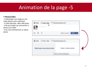 Animation de la page -5
56
• Photo/vidéo
→ télécharger une image ou une
vidéo depuis votre ordinateur
→ Taille optimale : 404 x 404 pixels
→ Ne pas oublier de commenter la
photo ou la vidéo
→ Ou créer directement un album
photo
 