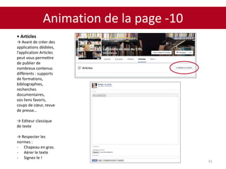 Animation de la page -10
61
• Articles
→ Avant de créer des
applications dédiées,
l’application Articles
peut vous permettre
de publier de
nombreux contenus
différents : supports
de formations,
bibliographies,
recherches
documentaires,
vos liens favoris,
coups de cœur, revue
de presse…
→ Editeur classique
de texte
→ Respecter les
normes :
- Chapeau en gras.
- Aérer le texte
- Signez-le !
 