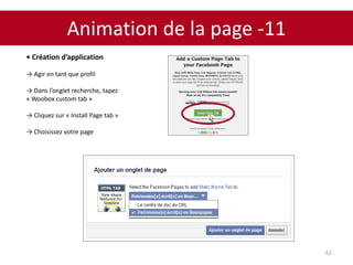 Animation de la page -11
62
• Création d’application
→ Agir en tant que profil
→ Dans l’onglet recherche, tapez
« Woobox custom tab »
→ Cliquez sur « Install Page tab »
→ Choisissez votre page
 
