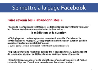 Se mettre à la page Facebook
Faire revenir les « abandonnistes »
• Face à la « concurrence » d’Internet, les bibliothèques peuvent faire valoir, sur
les réseaux, une des composantes fortes de leur métier :
la médiation et la curation
• L’épinglage qui consiste à proposer une sélection variée d’articles ou de
contenus (vidéos, musique...), se rapproche des médiation et curation que l’on
associe généralement aux bibliothécaires
→ Sur ce point, Scoop.it, pinterest et Tumblr tirent leurs cartes du jeu
• Il peut au final faire revenir les publics dits « abandonnistes », qui manquent
de temps pour s’arrêter en bibliothèque ou participer aux événements
• Ces derniers peuvent user de la bibliothèque d’une autre manière, et l’action
culturelle disposer d’une forme nouvelle avec les réseaux sociaux
7
 