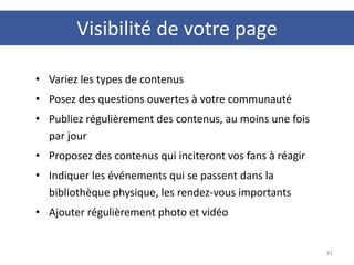 Visibilité de votre page
81
• Variez les types de contenus
• Posez des questions ouvertes à votre communauté
• Publiez régulièrement des contenus, au moins une fois
par jour
• Proposez des contenus qui inciteront vos fans à réagir
• Indiquer les événements qui se passent dans la
bibliothèque physique, les rendez-vous importants
• Ajouter régulièrement photo et vidéo
 