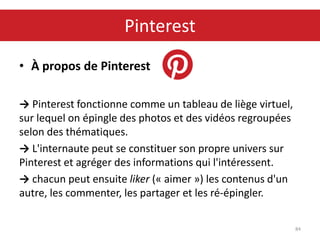 • À propos de Pinterest
→ Pinterest fonctionne comme un tableau de liège virtuel,
sur lequel on épingle des photos et des vidéos regroupées
selon des thématiques.
→ L'internaute peut se constituer son propre univers sur
Pinterest et agréger des informations qui l'intéressent.
→ chacun peut ensuite liker (« aimer ») les contenus d'un
autre, les commenter, les partager et les ré-épingler.
84
Pinterest
 