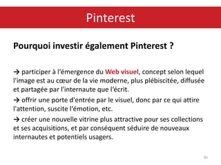 Pourquoi investir également Pinterest ?
→ participer à l‘émergence du Web visuel, concept selon lequel
l'image est au cœur de la vie moderne, plus plébiscitée, diffusée
et partagée par l'internaute que l‘écrit.
→ offrir une porte d'entrée par le visuel, donc par ce qui attire
l'attention, suscite l‘émotion, etc.
→ créer une nouvelle vitrine plus attractive pour ses collections
et ses acquisitions, et par conséquent séduire de nouveaux
internautes et potentiels usagers.
85
Pinterest
 