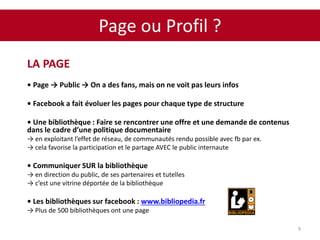 Page ou Profil ?
9
LA PAGE
• Page → Public → On a des fans, mais on ne voit pas leurs infos
• Facebook a fait évoluer les pages pour chaque type de structure
• Une bibliothèque : Faire se rencontrer une offre et une demande de contenus
dans le cadre d’une politique documentaire
→ en exploitant l’effet de réseau, de communautés rendu possible avec fb par ex.
→ cela favorise la participation et le partage AVEC le public internaute
• Communiquer SUR la bibliothèque
→ en direction du public, de ses partenaires et tutelles
→ c’est une vitrine déportée de la bibliothèque
• Les bibliothèques sur facebook : www.bibliopedia.fr
→ Plus de 500 bibliothèques ont une page
 