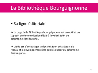 La Bibliothèque Bourguignonne
92
• Sa ligne éditoriale
→ La page de la Bibliothèque bourguignonne est un outil et un
support de communication dédié à la valorisation du
patrimoine écrit régional.
→ L’idée est d’encourager la dynamisation des acteurs du
réseau et le développement des publics autour du patrimoine
écrit régional.
 
