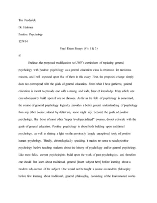 Tim Frederick
Dr. Halonen
Positive Psychology
12/9/14
Final Exam Essays (#’s 1 & 3)
#1
I believe the proposed modification to UWF’s curriculum of replacing general
psychology with positive psychology as a general education class is erroneous for numerous
reasons, and I will expound upon five of them in this essay. First, the proposed change simply
does not correspond with the goals of general education. From what I have gathered, general
education is meant to provide one with a strong, and wide, base of knowledge from which one
can subsequently build upon if one so chooses. As far as the field of psychology is concerned,
the course of general psychology logically provides a better general understanding of psychology
than any other course, almost by definition, some might say. Second, the goals of positive
psychology, like those of most other “upper level/specialized” courses, do not coincide with the
goals of general education. Positive psychology is about both building upon traditional
psychology, as well as shining a light on the previously largely unexplored topic of positive
human psychology. Thirdly, chronologically speaking, it makes no sense to teach positive
psychology before teaching students about the history of psychology and/or general psychology.
Like most fields, current psychologists build upon the work of past psychologists, and therefore
one should first learn about traditional, general [insert subject here] before learning about a
modern sub-section of the subject. One would not be taught a course on modern philosophy
before first learning about traditional, general philosophy, consisting of the foundational works
 
