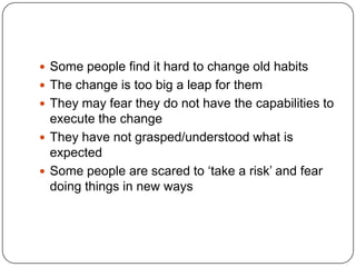 Some people find it hard to change old habitsThe change is too big a leap for themThey may fear they do not have the capabilities to execute the changeThey have not grasped/understood what is expectedSome people are scared to ‘take a risk’ and fear doing things in new ways