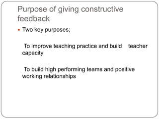 Purpose of giving constructive feedbackTwo key purposes;    To improve teaching practice and build    teacher capacity    To build high performing teams and positive working relationships 
