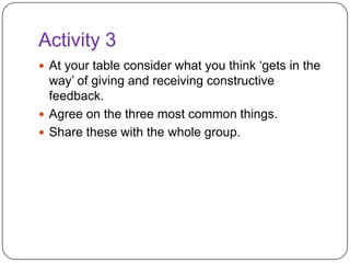 Activity 3At your table consider what you think ‘gets in the way’ of giving and receiving constructive feedback.Agree on the three most common things.Share these with the whole group. 