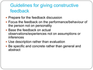 Guidelines for giving constructive feedbackPrepare for the feedback discussionFocus the feedback on the performance/behaviour of the person not on personalityBase the feedback on actual observations/experiences not on assumptions or inferencesUse description rather than evaluationBe specific and concrete rather than general and abstract