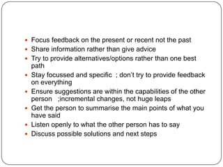 Focus feedback on the present or recent not the pastShare information rather than give adviceTry to provide alternatives/options rather than one best pathStay focussed and specific  ; don’t try to provide feedback on everythingEnsure suggestions are within the capabilities of the other person   ;incremental changes, not huge leapsGet the person to summarise the main points of what you have saidListen openly to what the other person has to sayDiscuss possible solutions and next steps
