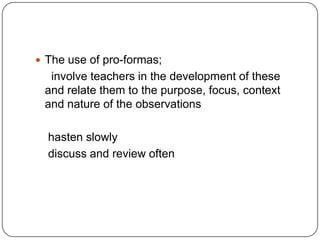 The use of pro-formas;     involve teachers in the development of these and relate them to the purpose, focus, context and nature of the observations    hasten slowly    discuss and review often