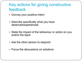 Key actions for giving constructive feedbackConvey your positive intentDescribe specifically what you have observed/experiencedState the impact of the behaviour or action on you and/or the teamAsk the other person to respondFocus the discussions on solutions