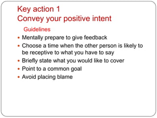 Key action 1Convey your positive intentGuidelines Mentally prepare to give feedbackChoose a time when the other person is likely to be receptive to what you have to sayBriefly state what you would like to coverPoint to a common goalAvoid placing blame