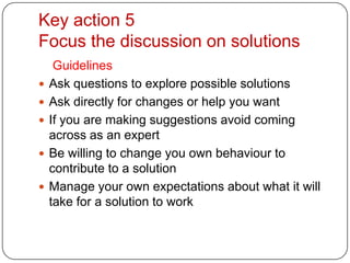 Key action 5Focus the discussion on solutionsGuidelinesAsk questions to explore possible solutionsAsk directly for changes or help you wantIf you are making suggestions avoid coming across as an expertBe willing to change you own behaviour to contribute to a solutionManage your own expectations about what it will take for a solution to work