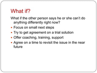 What if?What if the other person says he or she can’t do anything differently right now?Focus on small next stepsTry to get agreement on a trial solutionOffer coaching, training, supportAgree on a time to revisit the issue in the near future