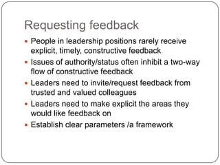Requesting feedbackPeople in leadership positions rarely receive explicit, timely, constructive feedbackIssues of authority/status often inhibit a two-way flow of constructive feedbackLeaders need to invite/request feedback from trusted and valued colleaguesLeaders need to make explicit the areas they would like feedback onEstablish clear parameters /a framework 