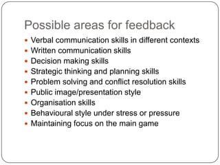 Possible areas for feedbackVerbal communication skills in different contextsWritten communication skillsDecision making skillsStrategic thinking and planning skillsProblem solving and conflict resolution skillsPublic image/presentation styleOrganisation skillsBehavioural style under stress or pressureMaintaining focus on the main game 