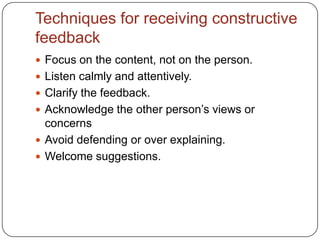 Techniques for receiving constructive feedbackFocus on the content, not on the person.Listen calmly and attentively.Clarify the feedback.Acknowledge the other person’s views or concernsAvoid defending or over explaining.Welcome suggestions.