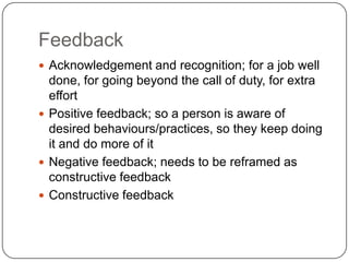 FeedbackAcknowledgement and recognition; for a job well done, for going beyond the call of duty, for extra effortPositive feedback; so a person is aware of desired behaviours/practices, so they keep doing it and do more of itNegative feedback; needs to be reframed as constructive feedbackConstructive feedback