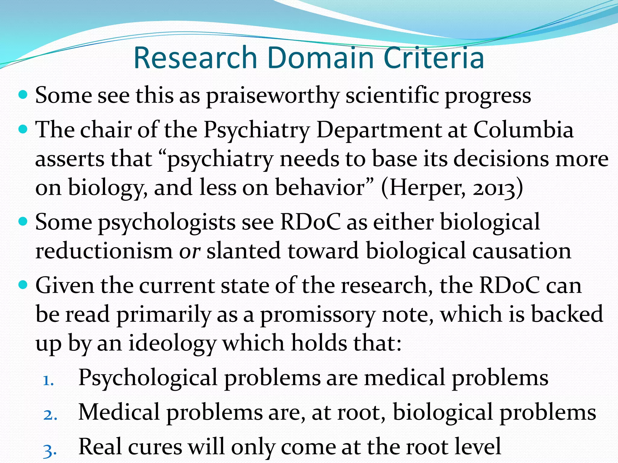 Research Domain Criteria
 Some see this as praiseworthy scientific progress
 The chair of the Psychiatry Department at Columbia
asserts that “psychiatry needs to base its decisions more
on biology, and less on behavior” (Herper, 2013)
 Some psychologists see RDoC as either biological
reductionism or slanted toward biological causation
 Given the current state of the research, the RDoC can
be read primarily as a promissory note, which is backed
up by an ideology which holds that:
1. Psychological problems are medical problems
2. Medical problems are, at root, biological problems
3. Real cures will only come at the root level
 
