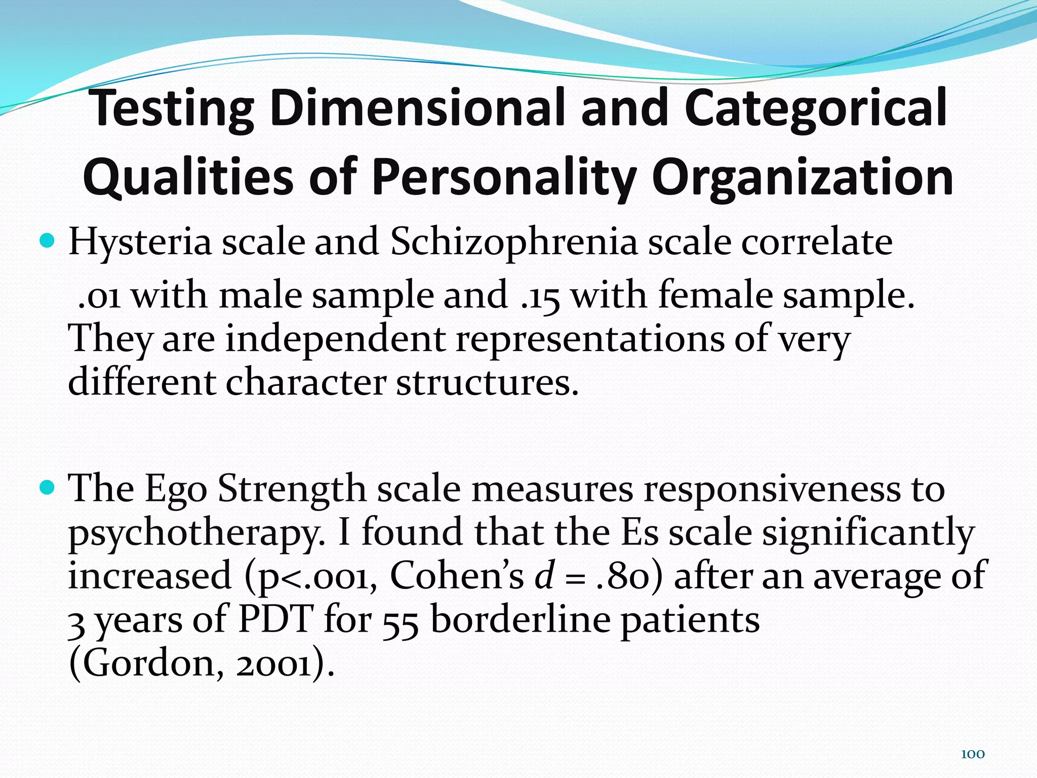 Testing Dimensional and Categorical
Qualities of Personality Organization
 Hysteria scale and Schizophrenia scale correlate
.01 with male sample and .15 with female sample.
They are independent representations of very
different character structures.
 The Ego Strength scale measures responsiveness to
psychotherapy. I found that the Es scale significantly
increased (p<.001, Cohen’s d = .80) after an average of
3 years of PDT for 55 borderline patients
(Gordon, 2001).
100
 