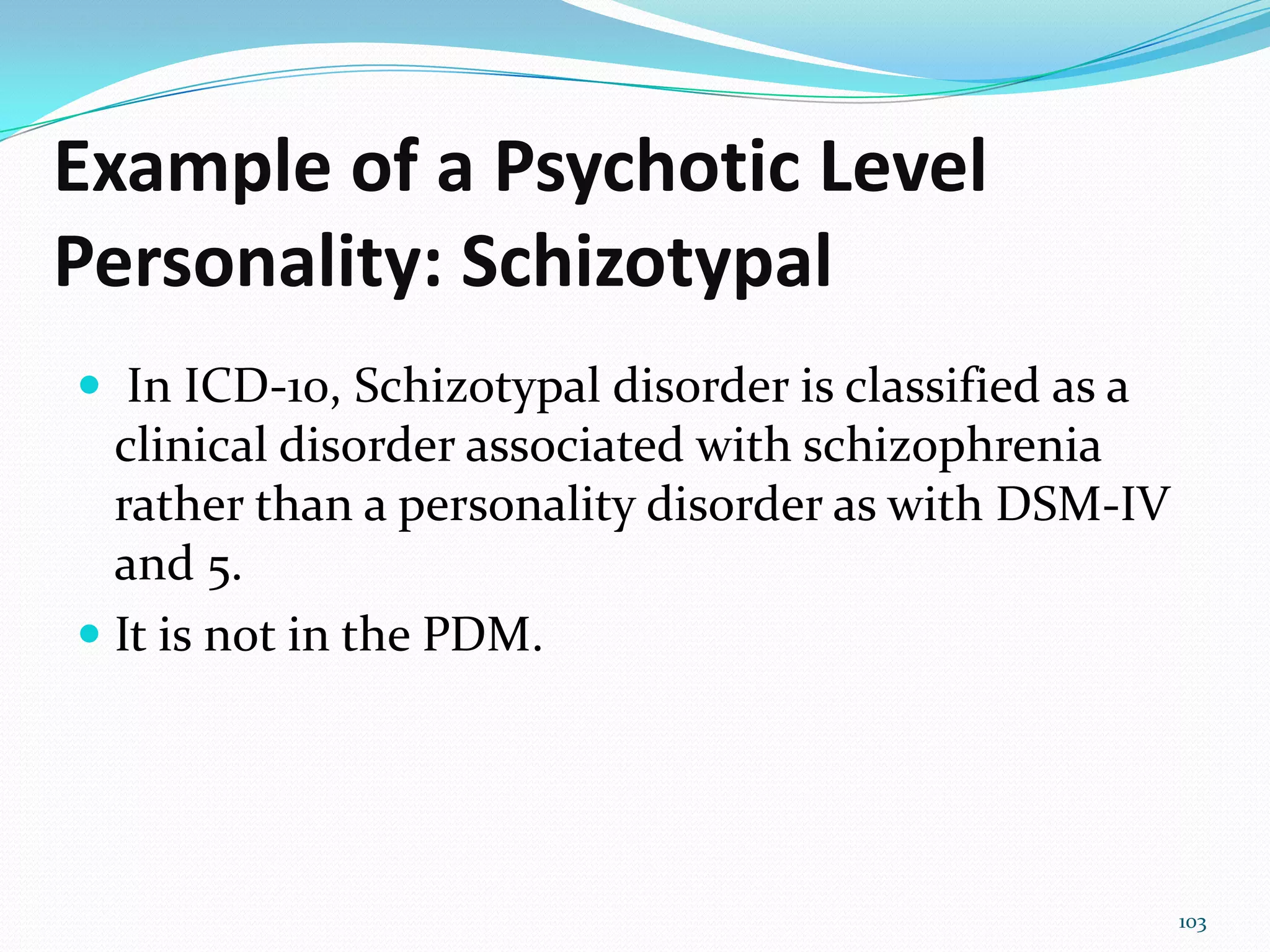 Example of a Psychotic Level
Personality: Schizotypal
 In ICD-10, Schizotypal disorder is classified as a
clinical disorder associated with schizophrenia
rather than a personality disorder as with DSM-IV
and 5.
 It is not in the PDM.
103
 