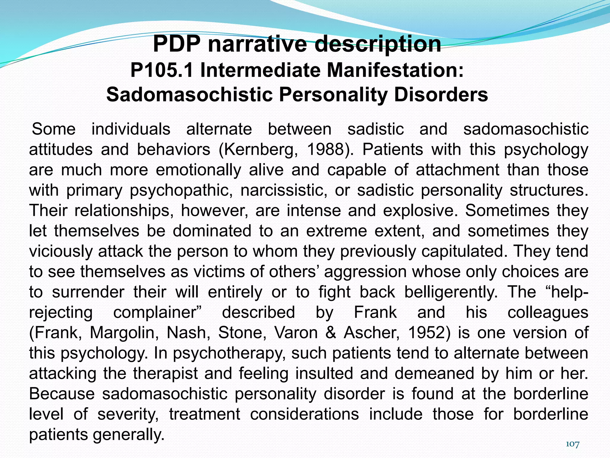 PDP narrative description
P105.1 Intermediate Manifestation:
Sadomasochistic Personality Disorders
Some individuals alternate between sadistic and sadomasochistic
attitudes and behaviors (Kernberg, 1988). Patients with this psychology
are much more emotionally alive and capable of attachment than those
with primary psychopathic, narcissistic, or sadistic personality structures.
Their relationships, however, are intense and explosive. Sometimes they
let themselves be dominated to an extreme extent, and sometimes they
viciously attack the person to whom they previously capitulated. They tend
to see themselves as victims of others‟ aggression whose only choices are
to surrender their will entirely or to fight back belligerently. The “help-
rejecting complainer” described by Frank and his colleagues
(Frank, Margolin, Nash, Stone, Varon & Ascher, 1952) is one version of
this psychology. In psychotherapy, such patients tend to alternate between
attacking the therapist and feeling insulted and demeaned by him or her.
Because sadomasochistic personality disorder is found at the borderline
level of severity, treatment considerations include those for borderline
patients generally. 107
 