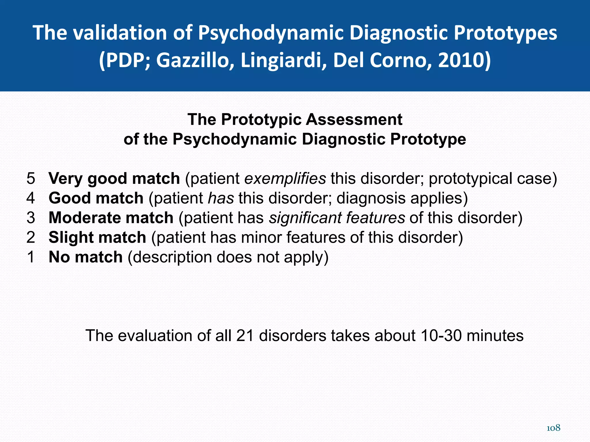 The validation of Psychodynamic Diagnostic Prototypes
(PDP; Gazzillo, Lingiardi, Del Corno, 2010)
The Prototypic Assessment
of the Psychodynamic Diagnostic Prototype
5 Very good match (patient exemplifies this disorder; prototypical case)
4 Good match (patient has this disorder; diagnosis applies)
3 Moderate match (patient has significant features of this disorder)
2 Slight match (patient has minor features of this disorder)
1 No match (description does not apply)
The evaluation of all 21 disorders takes about 10-30 minutes
108
 