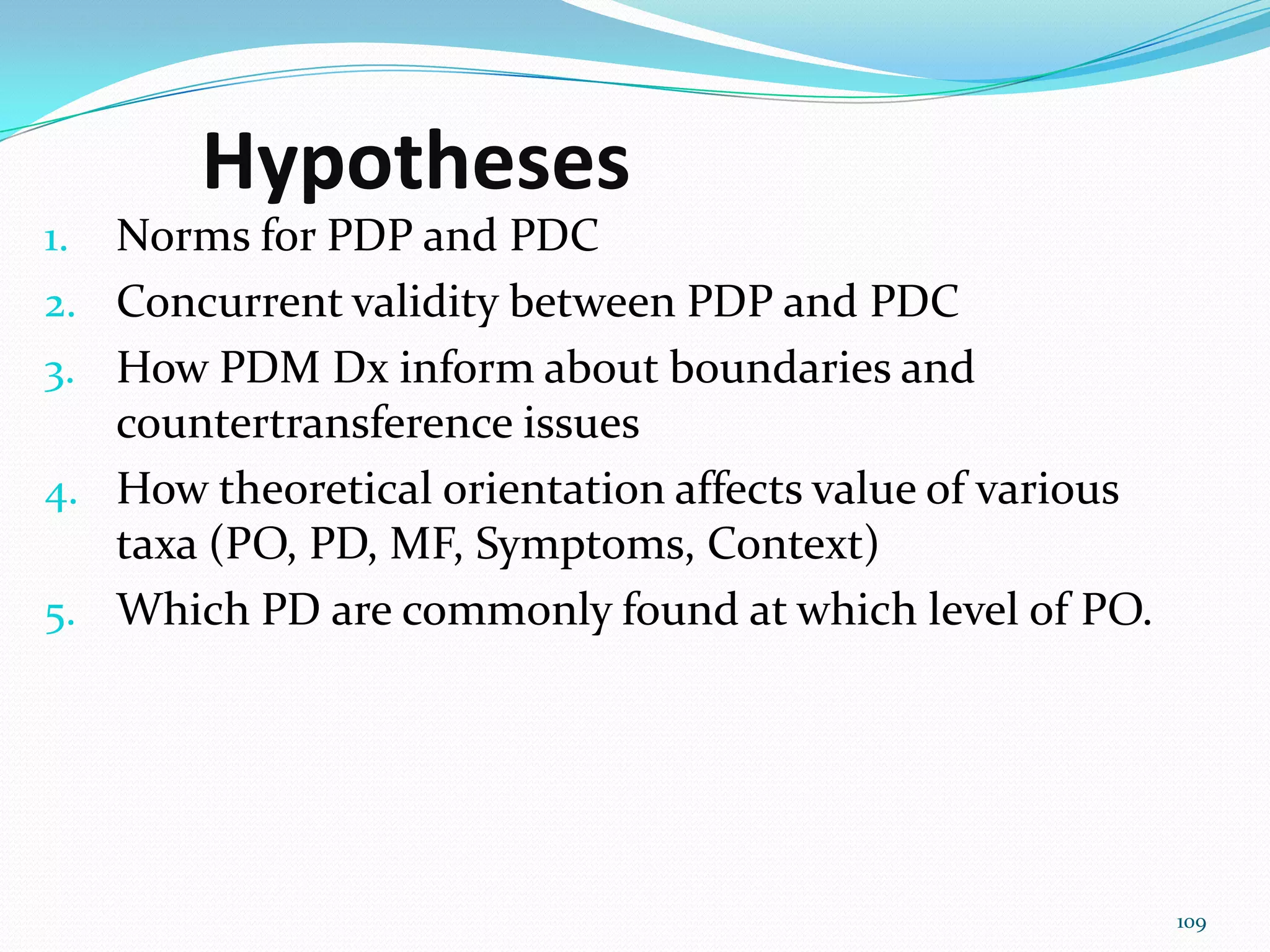 Hypotheses
1. Norms for PDP and PDC
2. Concurrent validity between PDP and PDC
3. How PDM Dx inform about boundaries and
countertransference issues
4. How theoretical orientation affects value of various
taxa (PO, PD, MF, Symptoms, Context)
5. Which PD are commonly found at which level of PO.
109
 