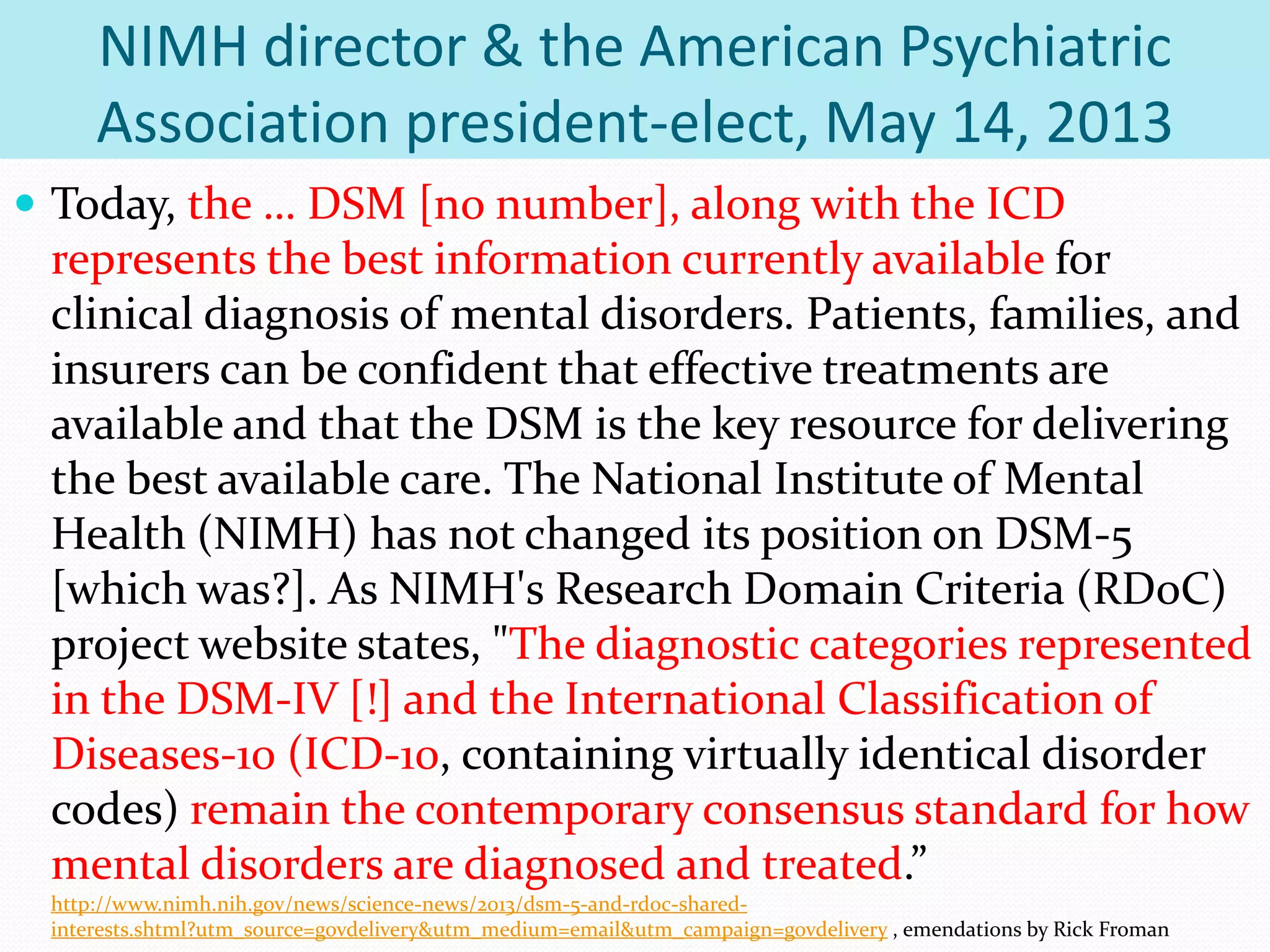NIMH director & the American Psychiatric
Association president-elect, May 14, 2013
 Today, the … DSM [no number], along with the ICD
represents the best information currently available for
clinical diagnosis of mental disorders. Patients, families, and
insurers can be confident that effective treatments are
available and that the DSM is the key resource for delivering
the best available care. The National Institute of Mental
Health (NIMH) has not changed its position on DSM-5
[which was?]. As NIMH's Research Domain Criteria (RDoC)
project website states, "The diagnostic categories represented
in the DSM-IV [!] and the International Classification of
Diseases-10 (ICD-10, containing virtually identical disorder
codes) remain the contemporary consensus standard for how
mental disorders are diagnosed and treated.”
http://www.nimh.nih.gov/news/science-news/2013/dsm-5-and-rdoc-shared-
interests.shtml?utm_source=govdelivery&utm_medium=email&utm_campaign=govdelivery , emendations by Rick Froman
 