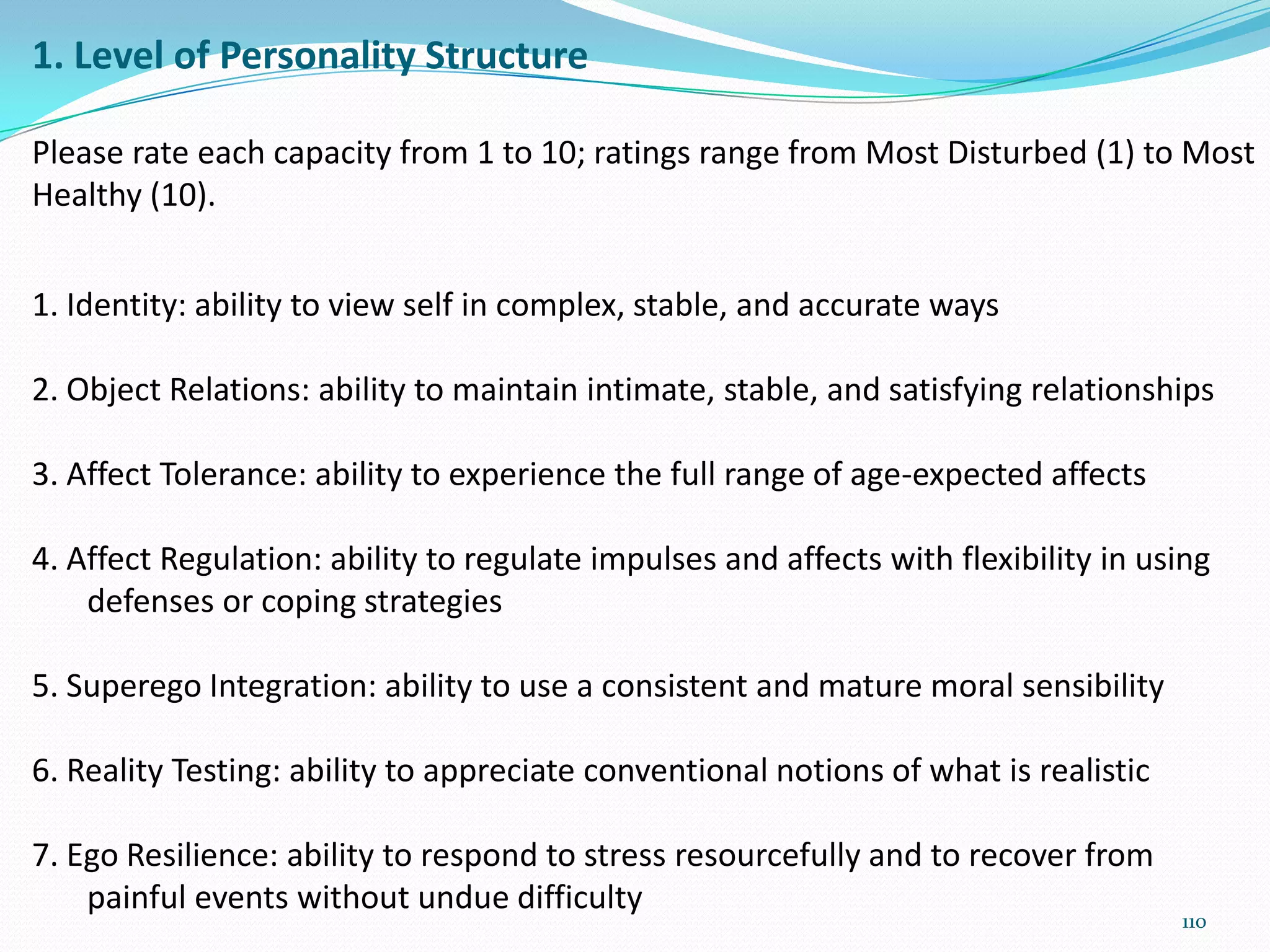 1. Level of Personality Structure
Please rate each capacity from 1 to 10; ratings range from Most Disturbed (1) to Most
Healthy (10).
1. Identity: ability to view self in complex, stable, and accurate ways
2. Object Relations: ability to maintain intimate, stable, and satisfying relationships
3. Affect Tolerance: ability to experience the full range of age-expected affects
4. Affect Regulation: ability to regulate impulses and affects with flexibility in using
defenses or coping strategies
5. Superego Integration: ability to use a consistent and mature moral sensibility
6. Reality Testing: ability to appreciate conventional notions of what is realistic
7. Ego Resilience: ability to respond to stress resourcefully and to recover from
painful events without undue difficulty
110
 
