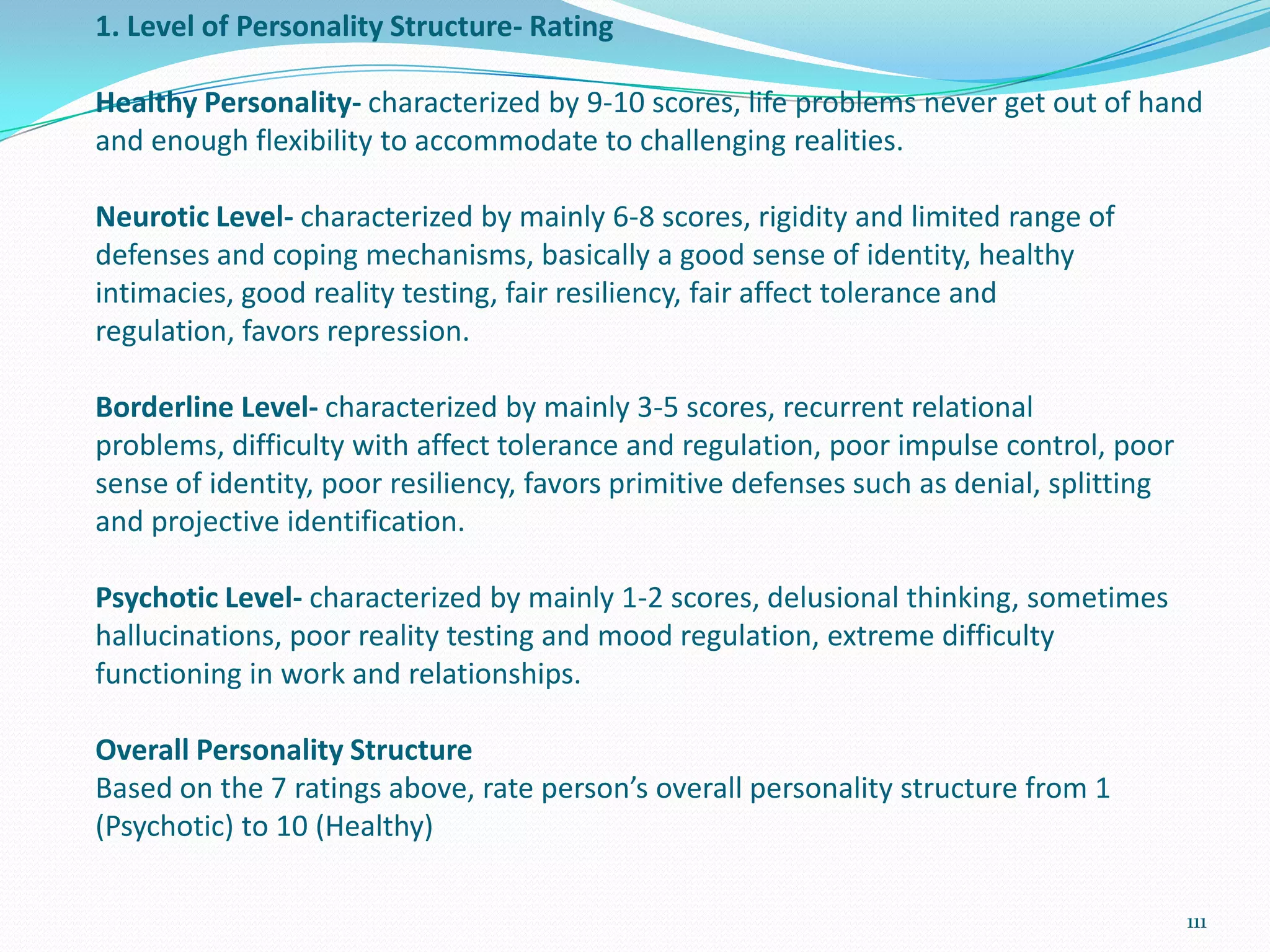 1. Level of Personality Structure- Rating
Healthy Personality- characterized by 9-10 scores, life problems never get out of hand
and enough flexibility to accommodate to challenging realities.
Neurotic Level- characterized by mainly 6-8 scores, rigidity and limited range of
defenses and coping mechanisms, basically a good sense of identity, healthy
intimacies, good reality testing, fair resiliency, fair affect tolerance and
regulation, favors repression.
Borderline Level- characterized by mainly 3-5 scores, recurrent relational
problems, difficulty with affect tolerance and regulation, poor impulse control, poor
sense of identity, poor resiliency, favors primitive defenses such as denial, splitting
and projective identification.
Psychotic Level- characterized by mainly 1-2 scores, delusional thinking, sometimes
hallucinations, poor reality testing and mood regulation, extreme difficulty
functioning in work and relationships.
Overall Personality Structure
Based on the 7 ratings above, rate person’s overall personality structure from 1
(Psychotic) to 10 (Healthy)
111
 