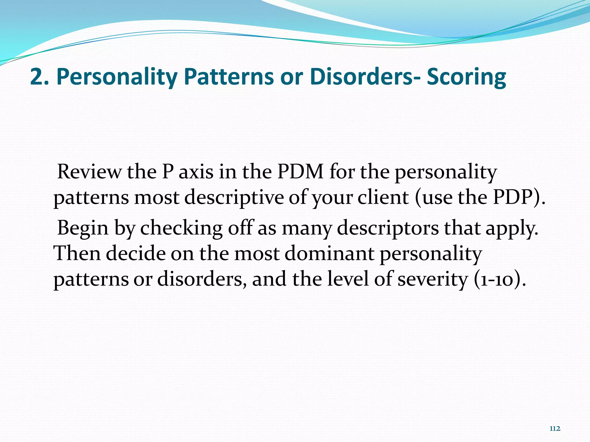 2. Personality Patterns or Disorders- Scoring
Review the P axis in the PDM for the personality
patterns most descriptive of your client (use the PDP).
Begin by checking off as many descriptors that apply.
Then decide on the most dominant personality
patterns or disorders, and the level of severity (1-10).
112
 