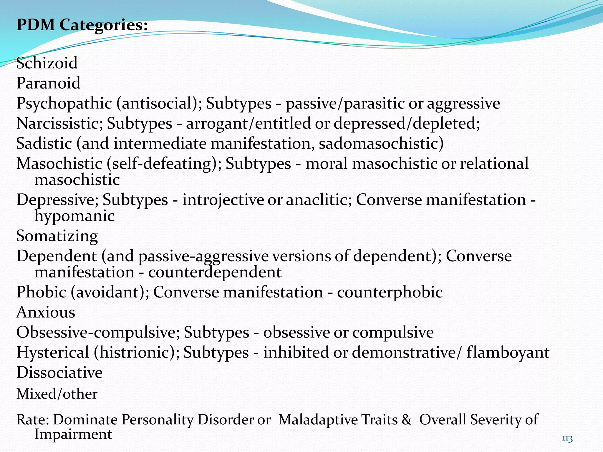 PDM Categories:
Schizoid
Paranoid
Psychopathic (antisocial); Subtypes - passive/parasitic or aggressive
Narcissistic; Subtypes - arrogant/entitled or depressed/depleted;
Sadistic (and intermediate manifestation, sadomasochistic)
Masochistic (self-defeating); Subtypes - moral masochistic or relational
masochistic
Depressive; Subtypes - introjective or anaclitic; Converse manifestation -
hypomanic
Somatizing
Dependent (and passive-aggressive versions of dependent); Converse
manifestation - counterdependent
Phobic (avoidant); Converse manifestation - counterphobic
Anxious
Obsessive-compulsive; Subtypes - obsessive or compulsive
Hysterical (histrionic); Subtypes - inhibited or demonstrative/ flamboyant
Dissociative
Mixed/other
Rate: Dominate Personality Disorder or Maladaptive Traits & Overall Severity of
Impairment 113
 