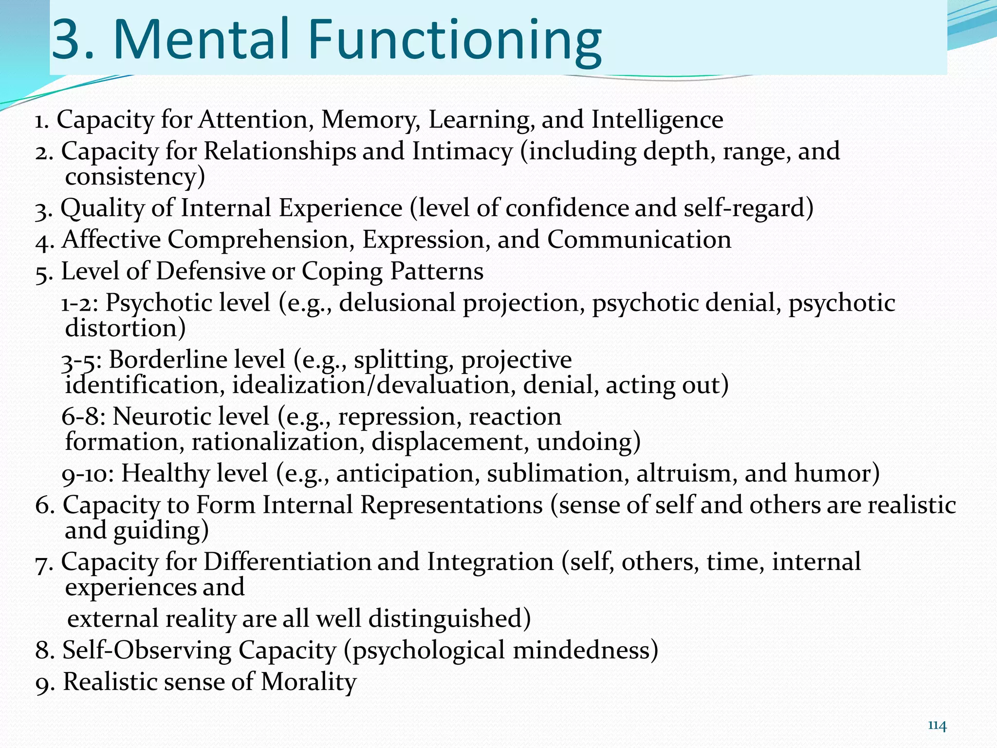 3. Mental Functioning
1. Capacity for Attention, Memory, Learning, and Intelligence
2. Capacity for Relationships and Intimacy (including depth, range, and
consistency)
3. Quality of Internal Experience (level of confidence and self-regard)
4. Affective Comprehension, Expression, and Communication
5. Level of Defensive or Coping Patterns
1-2: Psychotic level (e.g., delusional projection, psychotic denial, psychotic
distortion)
3-5: Borderline level (e.g., splitting, projective
identification, idealization/devaluation, denial, acting out)
6-8: Neurotic level (e.g., repression, reaction
formation, rationalization, displacement, undoing)
9-10: Healthy level (e.g., anticipation, sublimation, altruism, and humor)
6. Capacity to Form Internal Representations (sense of self and others are realistic
and guiding)
7. Capacity for Differentiation and Integration (self, others, time, internal
experiences and
external reality are all well distinguished)
8. Self-Observing Capacity (psychological mindedness)
9. Realistic sense of Morality
114
 
