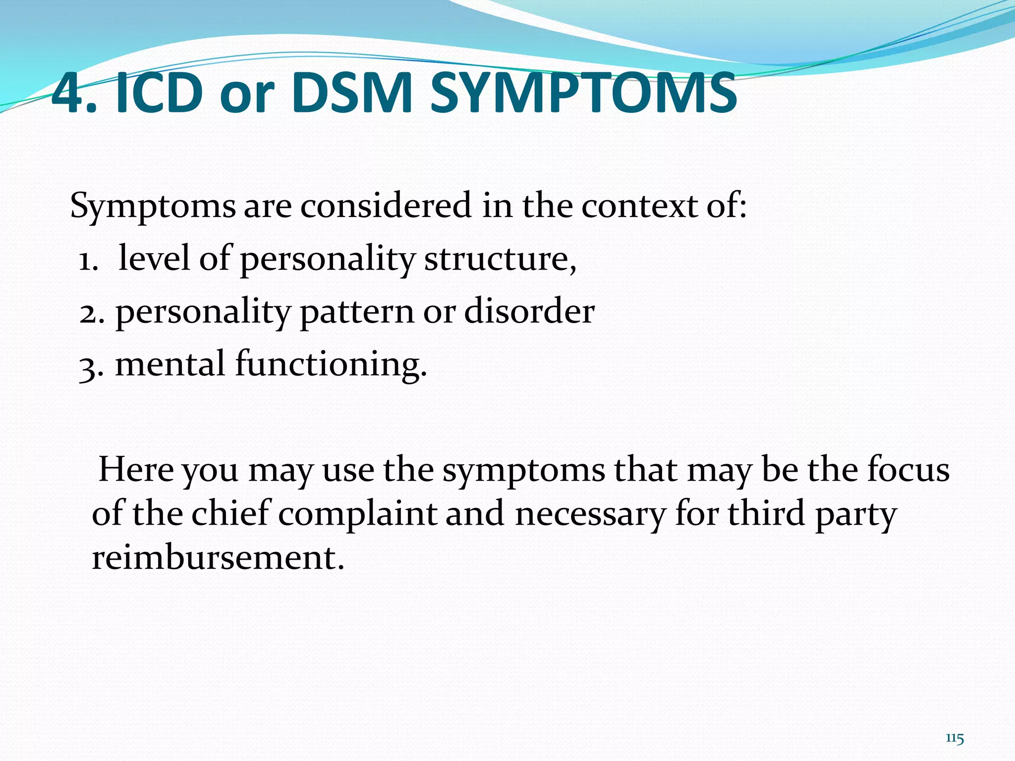 4. ICD or DSM SYMPTOMS
Symptoms are considered in the context of:
1. level of personality structure,
2. personality pattern or disorder
3. mental functioning.
Here you may use the symptoms that may be the focus
of the chief complaint and necessary for third party
reimbursement.
115
 