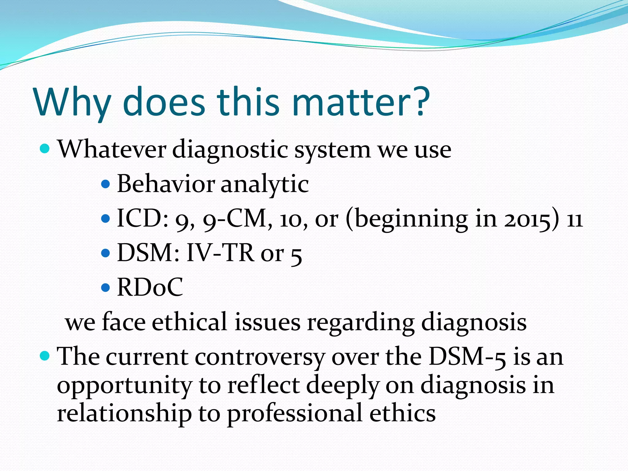 Why does this matter?
 Whatever diagnostic system we use
 Behavior analytic
 ICD: 9, 9-CM, 10, or (beginning in 2015) 11
 DSM: IV-TR or 5
 RDoC
we face ethical issues regarding diagnosis
 The current controversy over the DSM-5 is an
opportunity to reflect deeply on diagnosis in
relationship to professional ethics
 