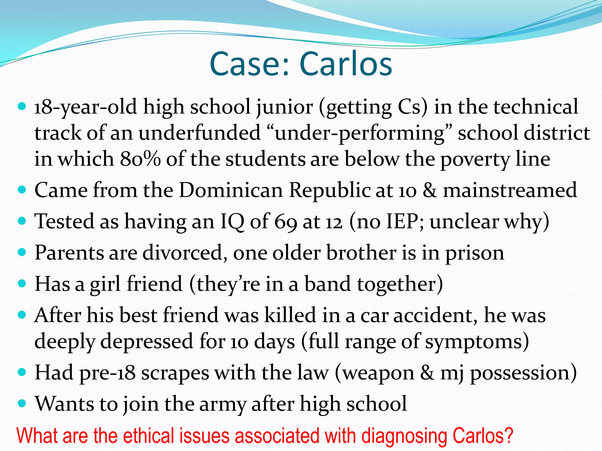 Case: Carlos
 18-year-old high school junior (getting Cs) in the technical
track of an underfunded “under-performing” school district
in which 80% of the students are below the poverty line
 Came from the Dominican Republic at 10 & mainstreamed
 Tested as having an IQ of 69 at 12 (no IEP; unclear why)
 Parents are divorced, one older brother is in prison
 Has a girl friend (they’re in a band together)
 After his best friend was killed in a car accident, he was
deeply depressed for 10 days (full range of symptoms)
 Had pre-18 scrapes with the law (weapon & mj possession)
 Wants to join the army after high school
What are the ethical issues associated with diagnosing Carlos?
 