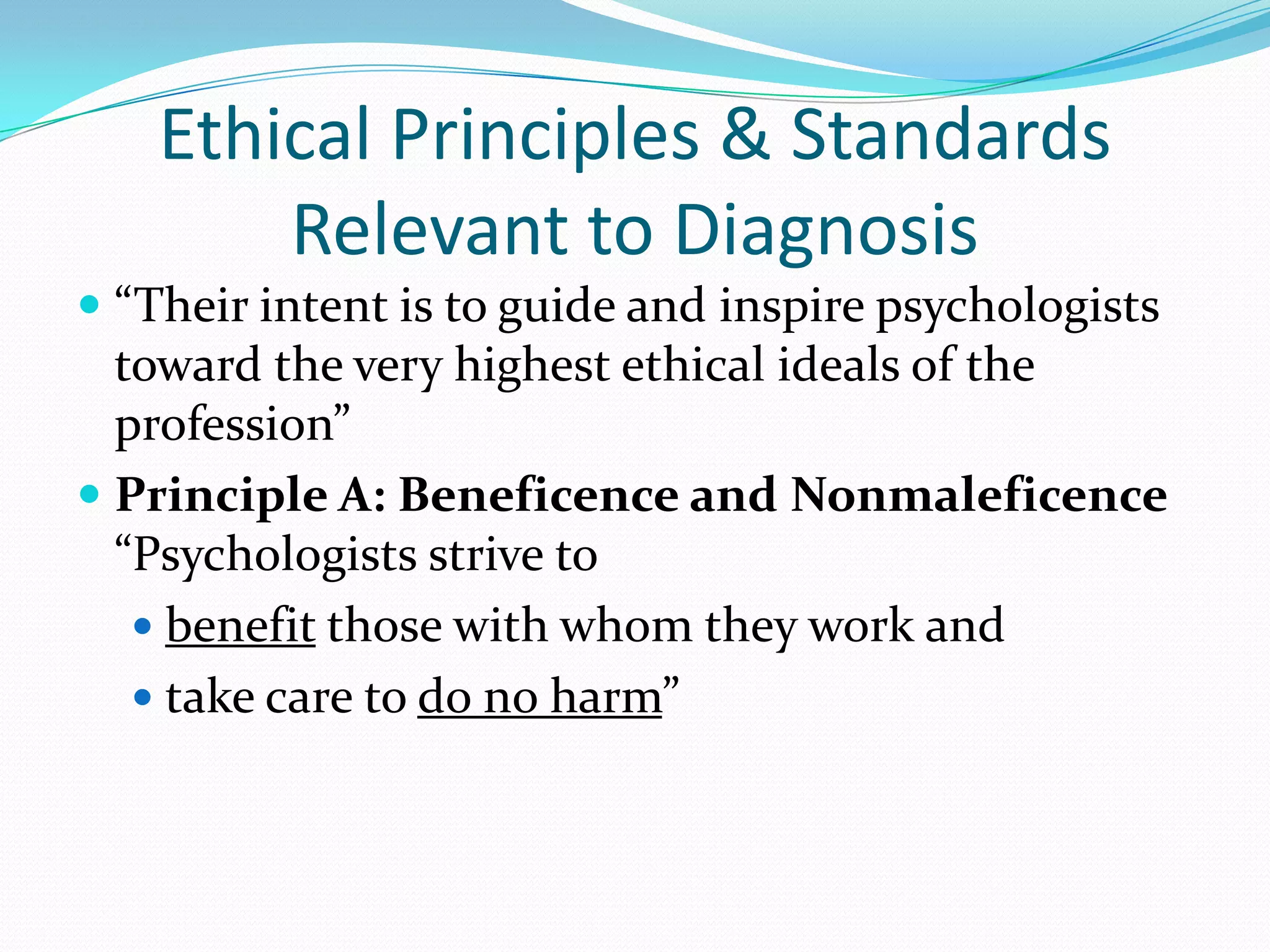 Ethical Principles & Standards
Relevant to Diagnosis
 “Their intent is to guide and inspire psychologists
toward the very highest ethical ideals of the
profession”
 Principle A: Beneficence and Nonmaleficence
“Psychologists strive to
 benefit those with whom they work and
 take care to do no harm”
 