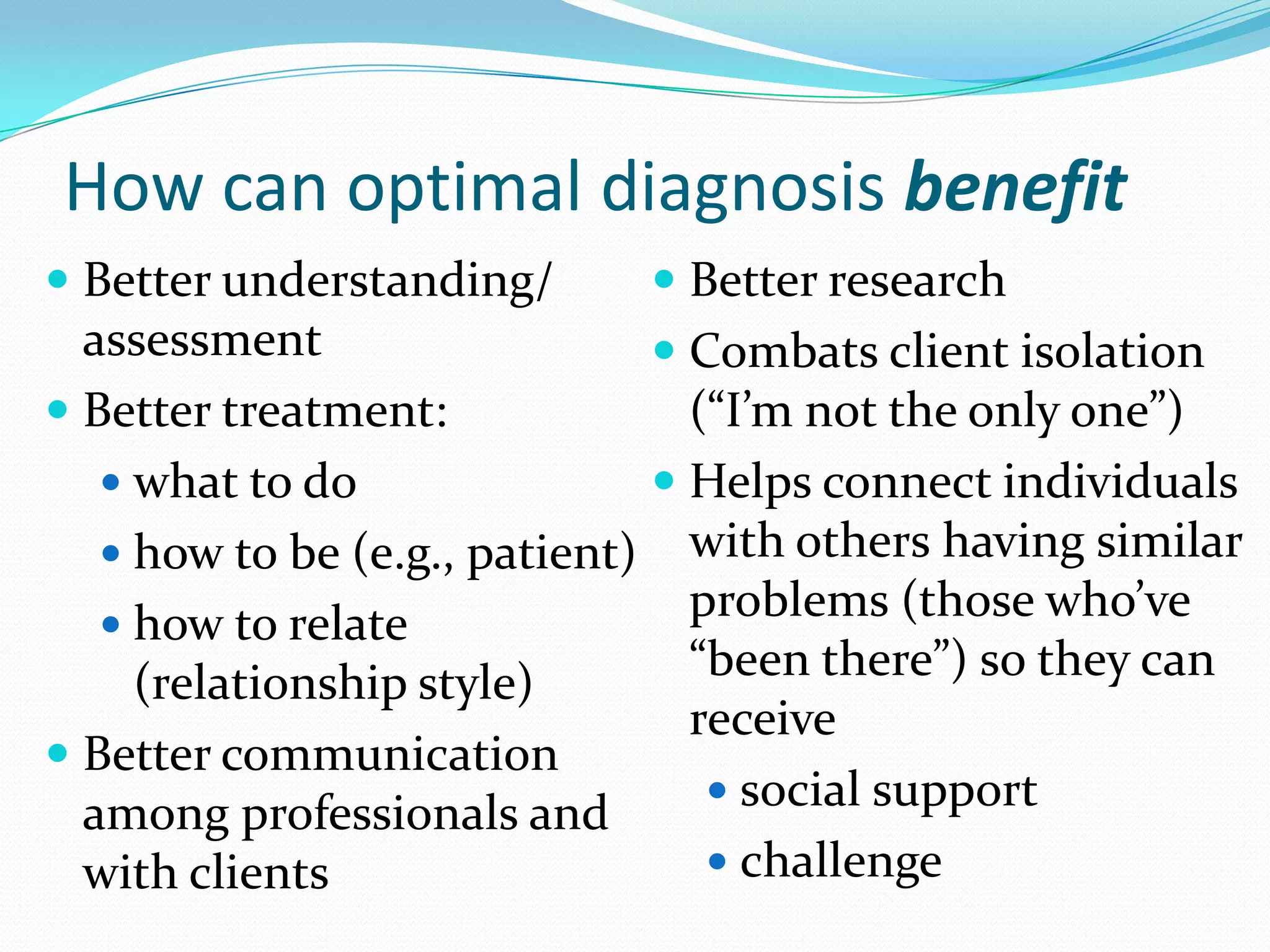 How can optimal diagnosis benefit
 Better understanding/
assessment
 Better treatment:
 what to do
 how to be (e.g., patient)
 how to relate
(relationship style)
 Better communication
among professionals and
with clients
 Better research
 Combats client isolation
(“I’m not the only one”)
 Helps connect individuals
with others having similar
problems (those who’ve
“been there”) so they can
receive
 social support
 challenge
 