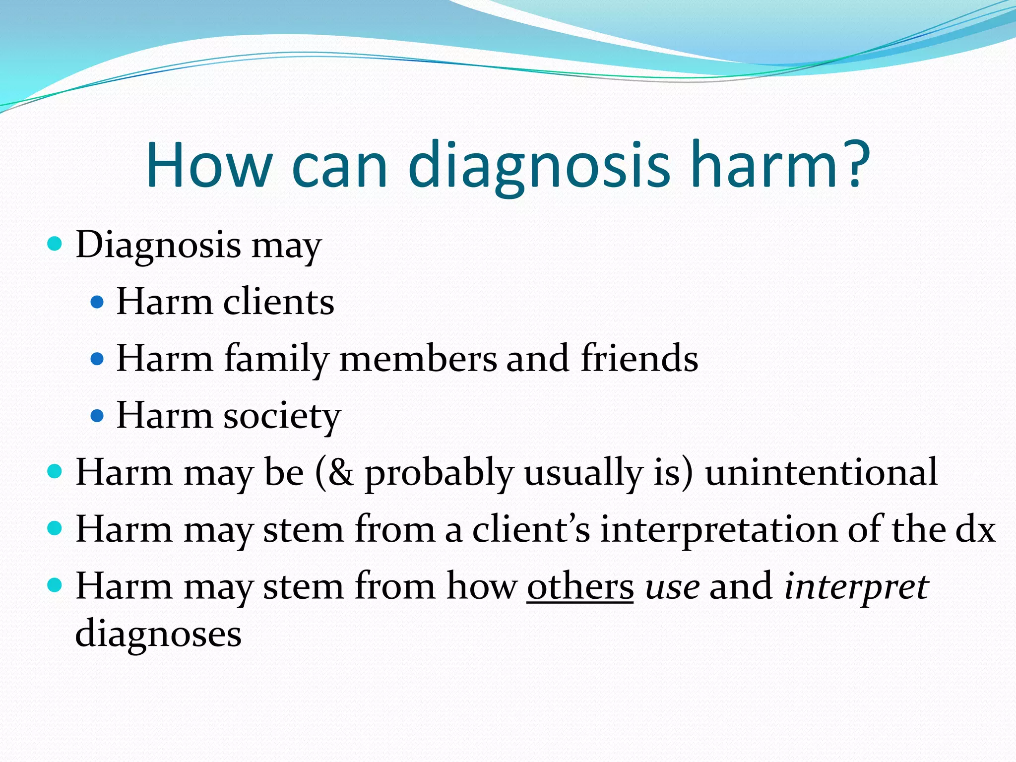 How can diagnosis harm?
 Diagnosis may
 Harm clients
 Harm family members and friends
 Harm society
 Harm may be (& probably usually is) unintentional
 Harm may stem from a client’s interpretation of the dx
 Harm may stem from how others use and interpret
diagnoses
 